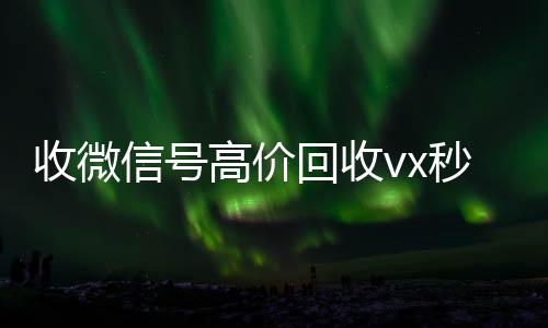 收微信号高价回收vx秒结收vx秒结（低价回收微信号）