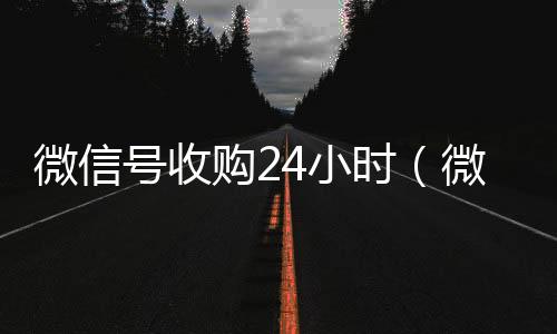 微信号收购24小长期收购微信号时（微信号收购24小时客服电话）