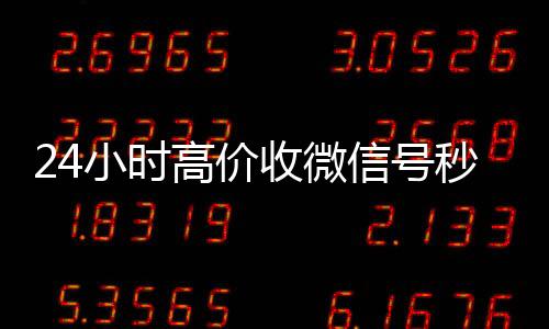 24小时高价收微24小时高价回收微信信号秒结（高价收微信号秒结算）