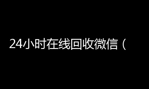 24小时在线回收怎么选择回收微信的秒结平台微信（24小时在线回收微信平台）